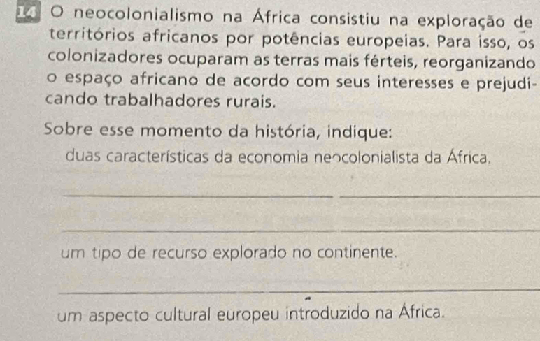 neocolonialismo na África consistiu na exploração de 
territórios africanos por potências europeias. Para isso, os 
colonizadores ocuparam as terras mais férteis, reorganizando 
o espaço africano de acordo com seus interesses e prejudi- 
cando trabalhadores rurais. 
Sobre esse momento da história, indique: 
duas características da economia neっcolonialista da África. 
__ 
_ 
um tipo de recurso explorado no continente. 
_ 
um aspecto cultural europeu introduzido na África.