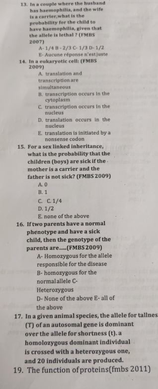 In a couple where the husband
has haemophilia, and the wife
is a carrier,what is the
probability for the child to
have haemophilia, given that
the allele is lethal ? (FMBS
2007)
-1/4B-2/3C-1/3D-1/2
E- Aucune réponse n'estjuste
14. In a eukaryotic cell: (FMBS
2009)
A. translation and
transcription are
simultaneous
B. transcription occurs in the
cytoplasm
C. transcription occurs in the
nucleus
D. translation occurs in the
nucleus
E. translation is initiated by a
nonsense codon
15. For a sex linked inheritance,
what is the probability that the
children (boys) are sick if the 
mother is a carrier and the
father is not sick? (FMBS 2009)
A. 0
B. 1
C. C. 1/4
D. 1/2
E. none of the above
16. If two parents have a normal
phenotype and have a sick
child, then the genotype of the
parents are.....(FMBS 2009)
A- Homozygous for the allele
responsible for the disease
B- homozygous for the
normalallele C-
Heterozygous
D- None of the above E- all of
the above
17. In a given animal species, the allele for tallnes
(T) of an autosomal gene is dominant
over the allele for shortness (t). a
homolozygous dominant individual
is crossed with a heterozygous one,
and 20 individuals are produced.
19. The function of proteins(fmbs 2011)