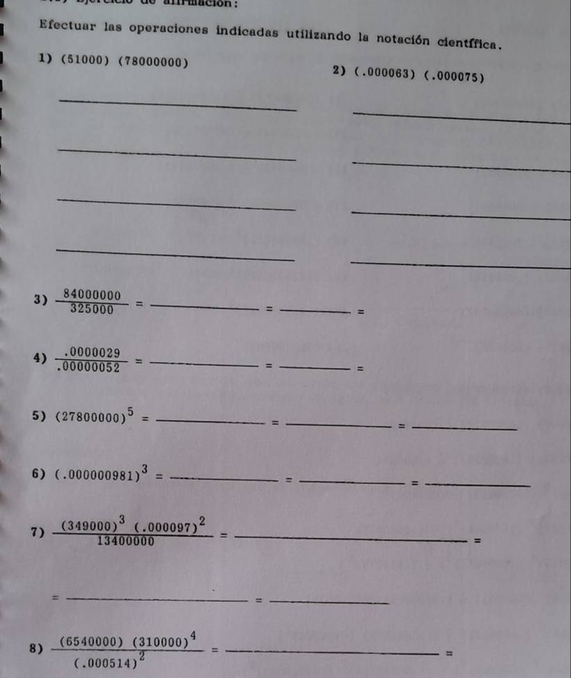 anriación : 
Efectuar las operaciones indicadas utilizando la notación científica. 
1) (51000) (78000000) 2) (.000063) (.000075)
_ 
_ 
_ 
_ 
_ 
_ 
_ 
_ 
3)  84000000/325000 = _ 
_= 
= 
4)  (.0000029)/.00000052 = _= _= 
5) (27800000)^5= _ 
_= 
_= 
6) (.000000981)^3= _ 
_= 
_= 
7) frac (349000)^3(.000097)^213400000= _ 
= 
= 
_ 
= 
_ 
8) frac (6540000)(310000)^4(.000514)^2= _ 
=
