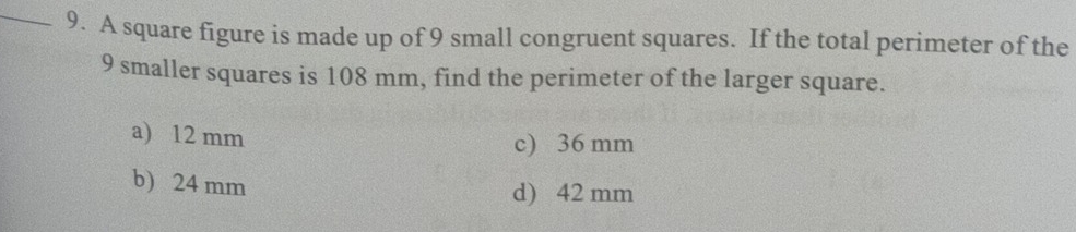 A square figure is made up of 9 small congruent squares. If the total perimeter of the
9 smaller squares is 108 mm, find the perimeter of the larger square.
a) 12 mm c) 36 mm
b) 24 mm
d) 42 mm