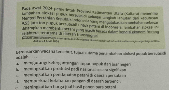 Pada awal 2024 pemerintah Provinsi Kalimantan Utara (Kaltara) menerima
tambahan alokasi pupuk bersubsidi sebagai langkah lanjutan dari keputusan
Menteri Pertanian Republik Indonesia yang mengalokasikan tambahan sebesar
9,55 juta ton pupuk bersubsidi untuk petani di Indonesia. Tambahan alokasi ini
diharapkan membantu petani yang masih berada dalam kondisi ekonomi kurang
sejahtera, terutama di daerah transmigrasi.
Sumber: https://diskominfo.kaltaraprov.go.id/tambahan-alokasi-pupuk-subsidi-untuk-kaltara-angin-segar-bagi-petani/,
diakses 4 April 2024
Berdasarkan wacana tersebut, tujuan utama penambahan alokasi pupuk bersubsidi
adalah . . . .
a. mengurangi ketergantungan impor pupuk dari luar negeri
b. meningkatkan produksi padi nasional secara signifikan
c. meningkatkan pendapatan petani di daerah perkotaan
d. memperkuat ketahanan pangan di daerah terpencil
e. meningkatkan harga jual hasil panen para petani