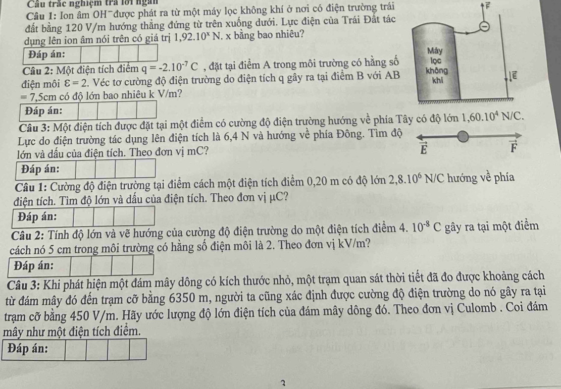 Cầu trắc nghiệm trả lới ngàn
Câu 1: Ion âm OH được phát ra từ một máy lọc không khí ở nơi có điện trường trái
F
đất bằng 120 V/m hướng thắng đứng từ trên xuống dưới. Lực điện của Trái Đất tác
dụng lên ion âm nói trên có giá trị 1,92.10^xN J. x bằng bao nhiêu?
Đáp án: 
Câu 2: Một điện tích điểm q=-2.10^(-7)C , đặt tại điểm A trong môi trường có hằng số
điện môi varepsilon =2. Véc tơ cường độ điện trường do điện tích q gây ra tại điểm B với AB
=7,5cm có độ lớn bao nhiêu k V/m?
Đáp án:
Câu 3: Một điện tích được đặt tại một điểm có cường độ điện trường hướng về phía Tây có độ lớn 
Lực do điện trường tác dụng lên điện tích là 6,4 N và hướng về phía Đông. Tìm độ
lớn và dấu của điện tích. Theo đơn vị mC?
É
I
Đáp án:
Câu 1: Cường độ điện trường tại điểm cách một điện tích điểm 0,20 m có độ lớn 2,8.10^6N/C hướng về phía
điện tích. Tìm độ lớn và dấu của điện tích. Theo đơn vị μC?
Đáp án:
Câu 2: Tính độ lớn và vẽ hướng của cường độ điện trường do một điện tích điểm 4. 10^(-8)C gây ra tại một điểm
cách nó 5 cm trong môi trường có hằng số điện môi là 2. Theo đơn vị kV/m?
Đáp án:
Câu 3: Khi phát hiện một đám mây dông có kích thước nhỏ, một trạm quan sát thời tiết đã đo được khoảng cách
từ đám mây đó đến trạm cỡ bằng 6350 m, người ta cũng xác định được cường độ điện trường do nó gây ra tại
trạm cỡ bằng 450 V/m. Hãy ước lượng độ lớn điện tích của đám mây dông đó. Theo đơn vị Culomb . Coi đám
mây như một điện tích điểm.
Đáp án: