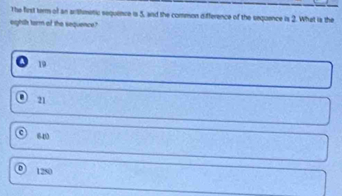The first term of an arthmetic sequence is 5, and the common difference of the sequence is 2. What is the
eightt term of the sequence?
19
D 21
640
1250