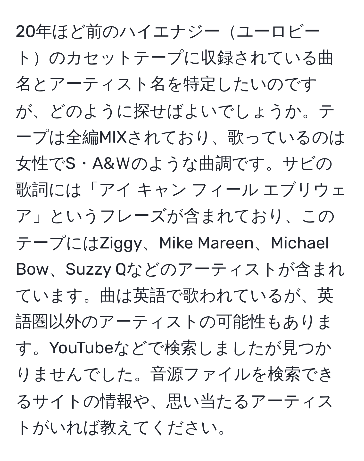 20年ほど前のハイエナジーユーロビートのカセットテープに収録されている曲名とアーティスト名を特定したいのですが、どのように探せばよいでしょうか。テープは全編MIXされており、歌っているのは女性でS・A&Ｗのような曲調です。サビの歌詞には「アイ キャン フィール エブリウェア」というフレーズが含まれており、このテープにはZiggy、Mike Mareen、Michael Bow、Suzzy Qなどのアーティストが含まれています。曲は英語で歌われているが、英語圏以外のアーティストの可能性もあります。YouTubeなどで検索しましたが見つかりませんでした。音源ファイルを検索できるサイトの情報や、思い当たるアーティストがいれば教えてください。