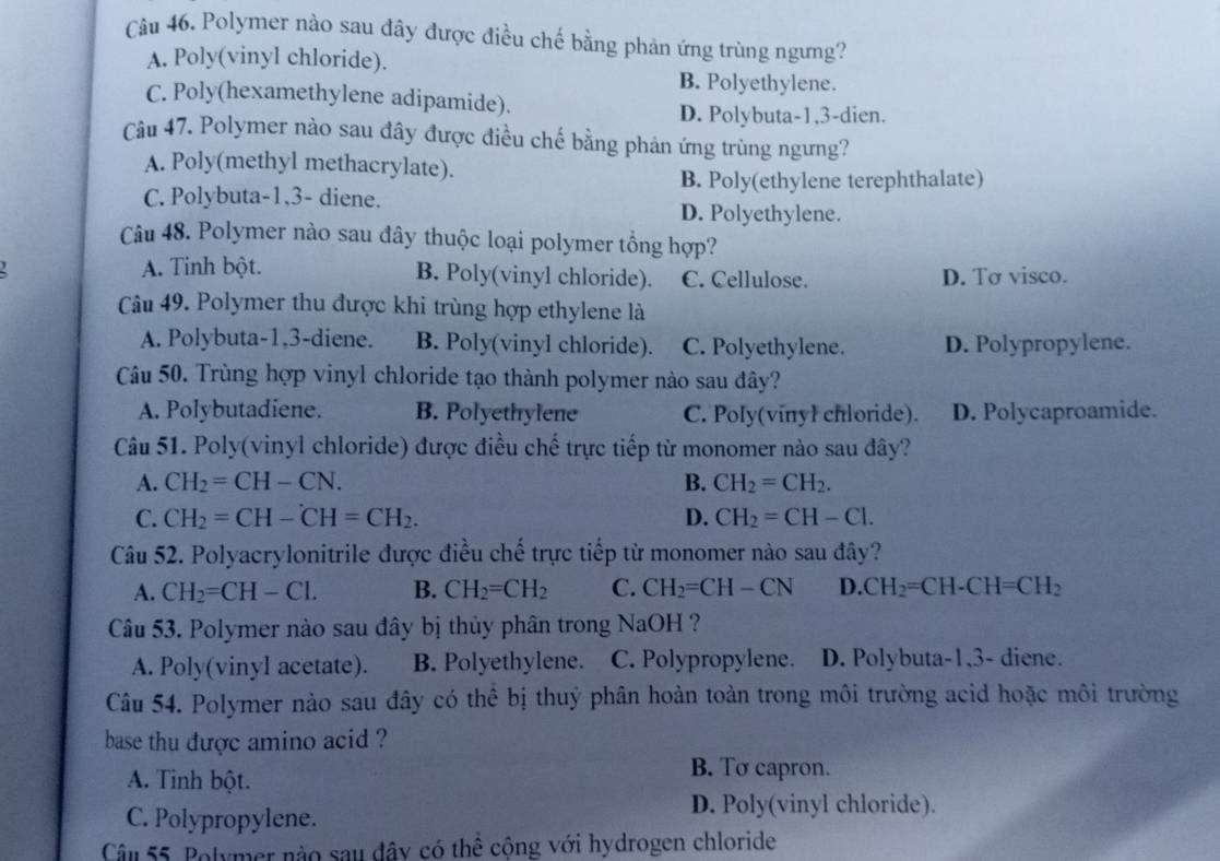 Polymer nào sau đây được điều chế bằng phản ứng trùng ngưng?
A. Poly(vinyl chloride).
B. Polyethylene.
C. Poly(hexamethylene adipamide).
D. Polybuta-1,3-dien.
Câu 47. Polymer nào sau đây được điều chế bằng phản ứng trùng ngưng?
A. Poly(methyl methacrylate).
B. Poly(ethylene terephthalate)
C. Polybuta-1,3- diene.
D. Polyethylene.
Câu 48. Polymer nào sau đây thuộc loại polymer tổng hợp?
A. Tinh bột. B. Poly(vinyl chloride). C. Cellulose. D. Tσ visco.
Câu 49. Polymer thu được khi trùng hợp ethylene là
A. Polybuta-1,3-diene. B. Poly(vinyl chloride). C. Polyethylene. D. Polypropylene.
Câu 50. Trùng hợp vinyl chloride tạo thành polymer nào sau đây?
A. Polybutadiene. B. Polyethylene C. Poly(vinyl chloride). D. Polycaproamide.
Câu 51. Poly(vinyl chloride) được điều chế trực tiếp từ monomer nào sau đây?
A. CH_2=CH-CN. B. CH_2=CH_2.
C. CH_2=CH-CH=CH_2. D. CH_2=CH-Cl.
Câu 52. Polyacrylonitrile được điều chế trực tiếp từ monomer nào sau đây?
A. CH_2=CH-Cl. B. CH_2=CH_2 C. CH_2=CH-CN D. CH_2=CH-CH=CH_2
Câu 53. Polymer nào sau đây bị thủy phân trong NaOH ?
A. Poly(vinyl acetate). B. Polyethylene. C. Polypropylene. D. Polybuta-1,3- diene.
Câu 54. Polymer nào sau đây có thể bị thuỷ phân hoàn toàn trong môi trường acid hoặc môi trường
base thu dược amino acid ?
A. Tinh bột.
B. To capron.
C. Polypropylene.
D. Poly(vinyl chloride).
Câu 55. Polymer nào sau đây có thể cộng với hydrogen chloride