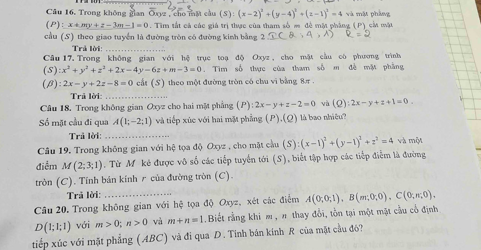 Trong không gian Oxyz , cho mặt cầu (S): (x-2)^2+(y-4)^2+(z-1)^2=4 và mặt phẳng
(P):x+my+z-3m-1=0. Tìm tất cả các giá trị thực của tham số m đề mặt phẳng (P) cắt mặt
cầu (S) theo giao tuyến là đường tròn có đường kính bằng 2
Trå lời:
Câu 17. Trong không gian với hệ trục toạ độ Oxyz , cho mặt cầu có phương trình
(S) x^2+y^2+z^2+2x-4y-6z+m-3=0. Tìm số thực của tham số m đề mặt phẳng
(β): 2x-y+2z-8=0 cắt (S) theo một đường tròn có chu vi bằng 8π .
Trã lời:_
Câu 18. Trong không gian Oxyz cho hai mặt phẳng (P): 2x-y+z-2=0 và a (Q ) 2x-y+z+1=0.
Số mặt cầu đi qua A(1;-2;1) và tiếp xúc với hai mặt phẳng (P),(Q) là bao nhiêu?
Trả lời:_
Câu 19. Trong không gian với hệ tọa độ Oxyz , cho mặt cầu (S):(x-1)^2+(y-1)^2+z^2=4 và một
điểm M(2;3;1). Từ M kẻ được vô số các tiếp tuyến tới (S), biết tập hợp các tiếp điểm là đường
tròn (C). Tính bán kính r của đường tròn (C).
Trả lời:
Câu 20. Trong không gian với hệ tọa độ Oxyz, xét các điểm A(0;0;1),B(m;0;0),C(0;n;0),
D(1;1;1) với m>0;n>0 và m+n=1.Biết rằng khi m , n thay đổi, tồn tại một mặt cầu cố định
tiếp xúc với mặt phẳng (ABC) và đi qua D. Tính bán kính R của mặt cầu đó?