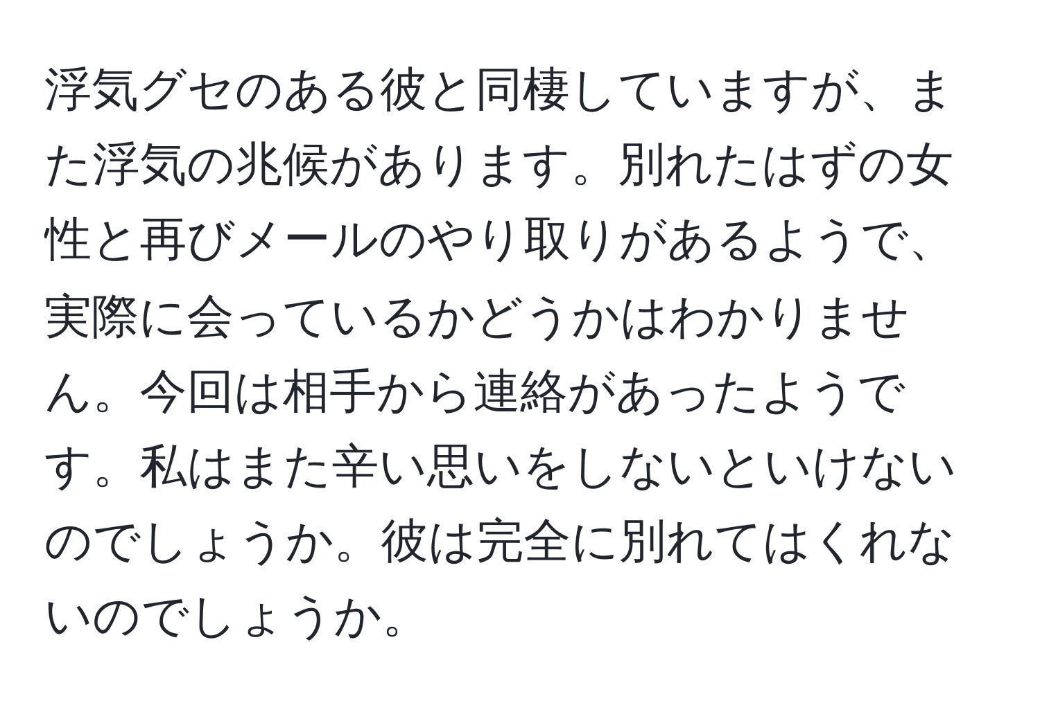 浮気グセのある彼と同棲していますが、また浮気の兆候があります。別れたはずの女性と再びメールのやり取りがあるようで、実際に会っているかどうかはわかりません。今回は相手から連絡があったようです。私はまた辛い思いをしないといけないのでしょうか。彼は完全に別れてはくれないのでしょうか。