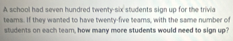 A school had seven hundred twenty-six students sign up for the trivia 
teams. If they wanted to have twenty-five teams, with the same number of 
students on each team, how many more students would need to sign up?