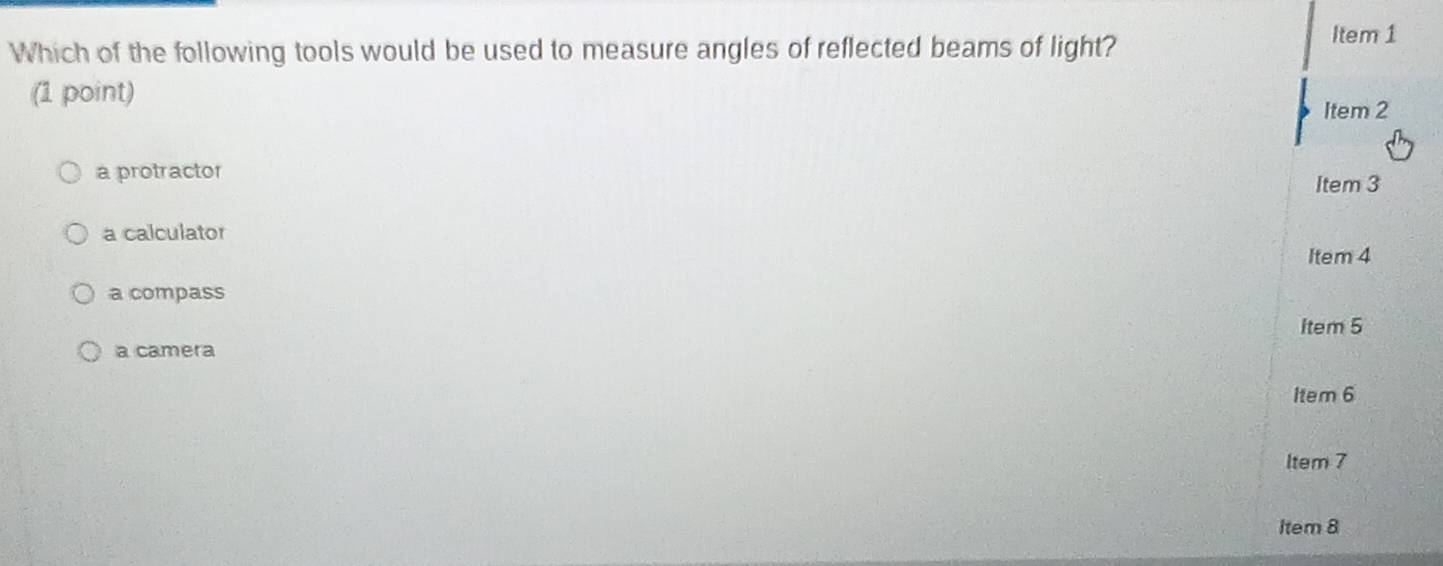 Which of the following tools would be used to measure angles of reflected beams of light?
Item 1
(1 point)
Item 2
a protractor
Item 3
a calculator
Item 4
a compass
Item 5
a camera
Item 6
Item 7
Item 8