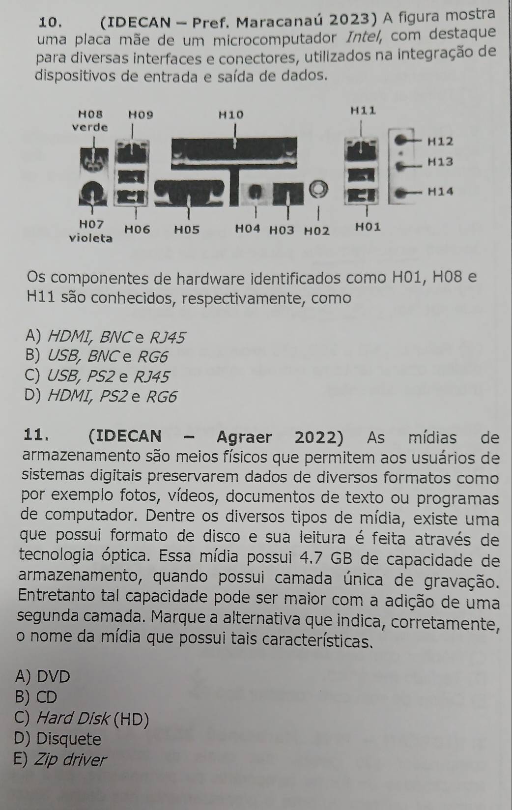 (IDECAN - Pref. Maracanaú 2023) A figura mostra
uma placa mãe de um microcomputador Intel, com destaque
para diversas interfaces e conectores, utilizados na integração de
dispositivos de entrada e saída de dados.
Os componentes de hardware identificados como H01, H08 e
H11 são conhecidos, respectivamente, como
A) HDMI, BNCe RJ45
B) USB, BNC e RG6
C) USB, PS2 e RJ45
D) HDMI, PS2 e RG6
11. (IDECAN - Agraer 2022) As mídias de
armazenamento são meios físicos que permitem aos usuários de
sistemas digitais preservarem dados de diversos formatos como
por exemplo fotos, vídeos, documentos de texto ou programas
de computador. Dentre os diversos tipos de mídia, existe uma
que possui formato de disco e sua leitura é feita através de
tecnologia óptica. Essa mídia possui 4.7 GB de capacidade de
armazenamento, quando possui camada única de gravação.
Entretanto tal capacidade pode ser maior com a adição de uma
segunda camada. Marque a alternativa que indica, corretamente,
o nome da mídia que possui tais características.
A) DVD
B) CD
C) Hard Disk (HD)
D) Disquete
E) Zip driver