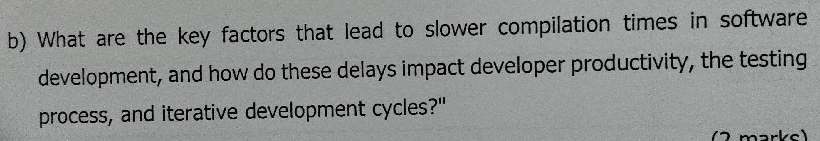 What are the key factors that lead to slower compilation times in software 
development, and how do these delays impact developer productivity, the testing 
process, and iterative development cycles?" 
(2 marks)