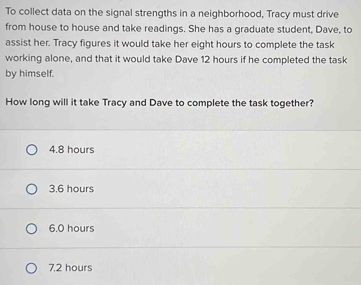 To collect data on the signal strengths in a neighborhood, Tracy must drive
from house to house and take readings. She has a graduate student, Dave, to
assist her. Tracy figures it would take her eight hours to complete the task
working alone, and that it would take Dave 12 hours if he completed the task
by himself.
How long will it take Tracy and Dave to complete the task together?
4.8 hours
3. 6 hours
6.0 hours
7.2 hours