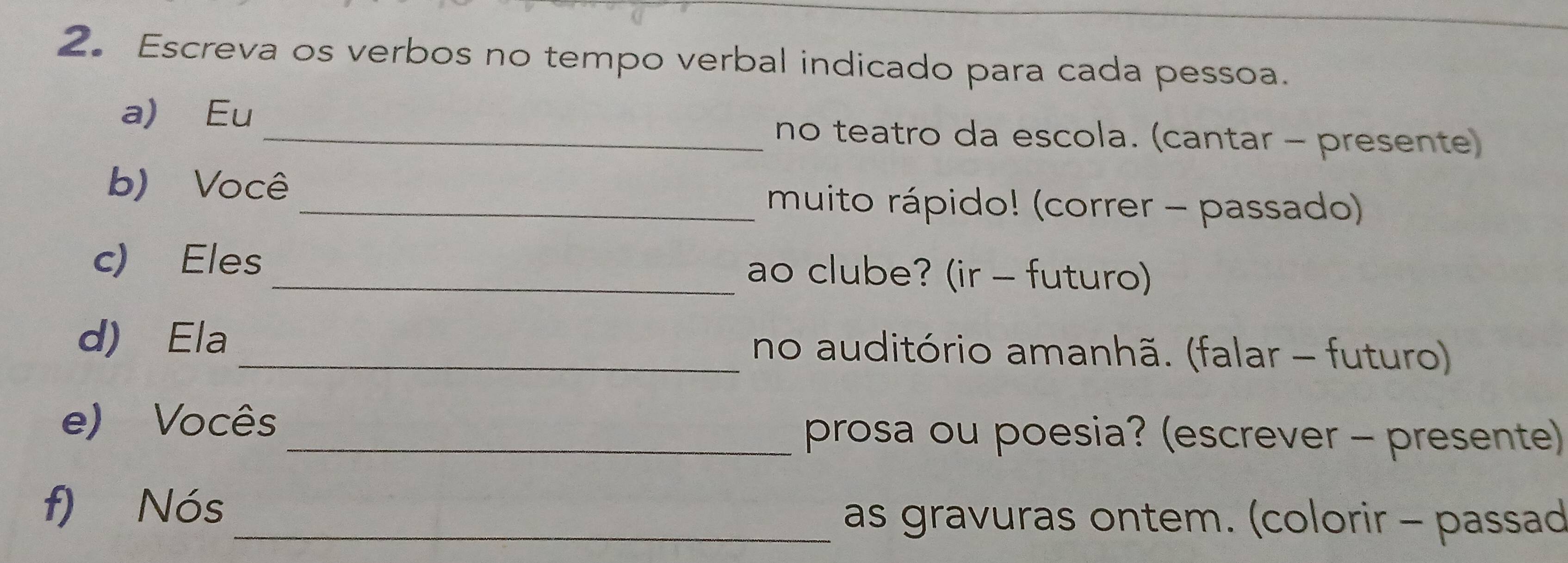 Escreva os verbos no tempo verbal indicado para cada pessoa. 
a) Eu_ no teatro da escola. (cantar - presente) 
b) Você 
_muito rápido! (correr - passado) 
c) Eles _ao clube? (ir - futuro) 
d) Ela _no auditório amanhã. (falar - futuro) 
e) Vocês _prosa ou poesia? (escrever - presente) 
f) Nós 
_as gravuras ontem. (colorir - passad