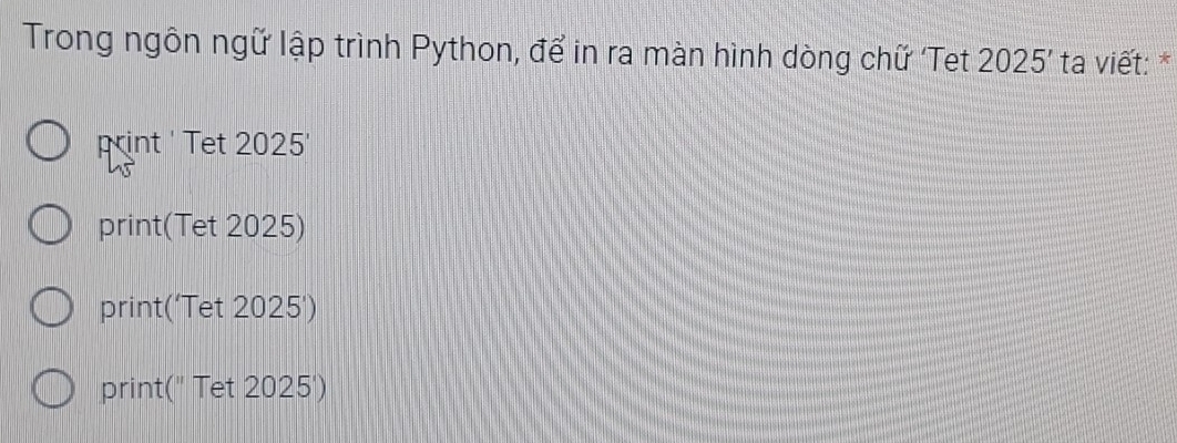 Trong ngôn ngữ lập trình Python, để in ra màn hình dòng chữ Tet 2025' ta viết: *
print ' Tet 2025'
print(Tet 2025)
print('Tet 2025')
print(" Tet 2025')