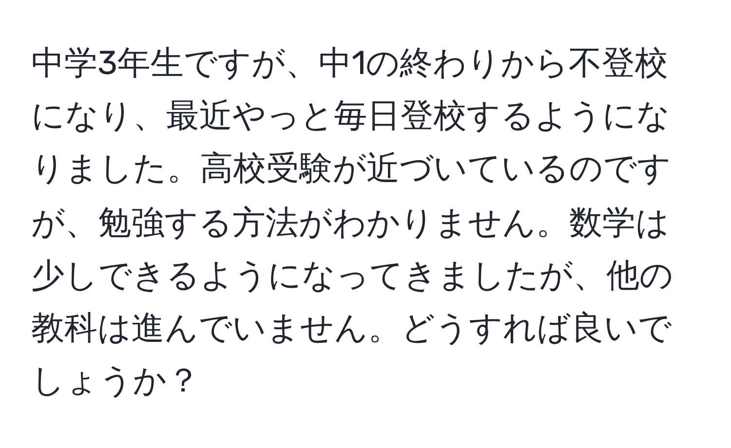 中学3年生ですが、中1の終わりから不登校になり、最近やっと毎日登校するようになりました。高校受験が近づいているのですが、勉強する方法がわかりません。数学は少しできるようになってきましたが、他の教科は進んでいません。どうすれば良いでしょうか？