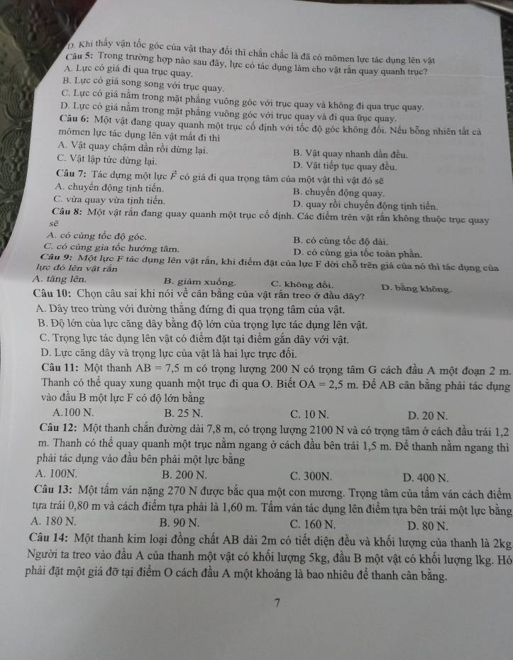 Khi thấy vận tốc góc của vật thay đổi thì chấn chắc là đã có mômen lực tác dụng lên vật
Câu 5: Trong trường hợp nào sau đây, lực có tác dụng làm cho vật rắn quay quanh trục?
A. Lực có giá đi qua trục quay.
B. Lực có giá song song với trục quay.
C. Lực có giá nằm trong mặt phẳng vuông góc với trục quay và không đi qua trục quay.
D. Lực có giá nằm trong mặt phẳng vuông góc với trục quay và đi qua ữục quay.
Câu 6: Một vật đang quay quanh một trục cố định với tốc độ góc không đổi. Nếu bổng nhiên tắt cả
mômen lực tác dụng lên vật mắt đi thì
A. Vật quay chậm dần rồi dừng lại. B. Vật quay nhanh dẫn đều.
C. Vật lập tức đừng lại. D. Vật tiếp tục quay đều.
Câu 7: Tác dựng một lực F có giá đi qua trọng tâm của một vật thì vật đó sẽ
A. chuyền động tịnh tiến. B. chuyến động quay.
C. vừa quay vừa tịnh tiến. D. quay rồi chuyển động tịnh tiến.
Câu 8: Một vật rắn đang quay quanh một trục cố định. Các điểm trên vật rấn không thuộc trục quay
sẽ
A. có cùng tốc độ góc, B. có cùng tốc độ dài.
C. có cùng gia tốc hướng tâm. D. có cùng gia tốc toàn phần.
Câu 9: Một lực F tác dụng lên vật rắn, khi điểm đặt của lực F dời chỗ trên giá của nó thì tác dụng của
lực đó lên vật rắn
A. tăng lên. B. giảm xuống. C. không đổi. D. bằng không.
Câu 10: Chọn câu sai khi nói về cân bằng của vật rắn treo ở đầu đây?
A. Dây treo trùng với đường thẳng đứng đi qua trọng tâm của vật.
B. Độ lớn của lực căng dây bằng độ lớn của trọng lực tác dụng lên vật.
C. Trọng lực tác dụng lên vật có điểm đặt tại điểm gắn dây với vật.
D. Lực căng dây và trọng lực của vật là hai lực trực đối.
Câu 11: Một thanh AB=7,5m có trọng lượng 200 N có trọng tâm G cách đầu A một đoạn 2 m.
Thanh có thể quay xung quanh một trục đi qua O. Biết OA=2,5m. Để AB cân bằng phải tác dụng
vào đầu B một lực F có độ lớn bằng
A.100 N. B. 25 N. C. 10 N. D. 20 N.
Câu 12: Một thanh chắn đường dài 7,8 m, có trọng lượng 2100 N và có trọng tâm ở cách đầu trái 1,2
m. Thanh có thể quay quanh một trục nằm ngang ở cách đầu bên trái 1,5 m. Để thanh nằm ngang thì
phải tác dụng vào đầu bên phải một lực bằng
A. 100N. B. 200 N. C. 300N. D. 400 N.
Câu 13: Một tấm ván nặng 270 N được bắc qua một con mương. Trọng tâm của tấm ván cách điểm
tựa trái 0,80 m và cách điểm tựa phải là 1,60 m. Tấm ván tác dụng lên điểm tựa bên trái một lực bằng
A. 180 N. B. 90 N. C. 160 N. D. 80 N.
Câu 14: Một thanh kim loại đồng chất AB dài 2m có tiết diện đều và khối lượng của thanh là 2kg
Người ta treo vào đầu A của thanh một vật có khối lượng 5kg, đầu B một vật có khối lượng lkg. Hỏ
phải đặt một giá đỡ tại điểm O cách đầu A một khoảng là bao nhiêu để thanh cân bằng.
7