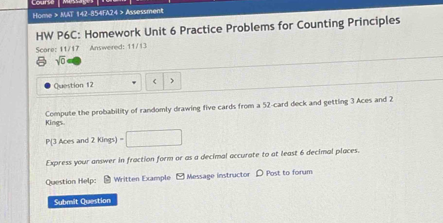 Course messages 
Home > MAT 142-854FA24 > Assessment 
HW P6C: Homework Unit 6 Practice Problems for Counting Principles 
Score: 11/17 Answered: 11/13 
sqrt(0) 
Question 12 < 
Compute the probability of randomly drawing five cards from a  52 -card deck and getting 3 Aces and 2
Kings. 
P(3 Aces and 2 Kings) m 
Express your answer in fraction form or as a decimal accurate to at least 6 decimal places. 
Question Help: Written Example Message instructor D Post to forum 
Submit Question