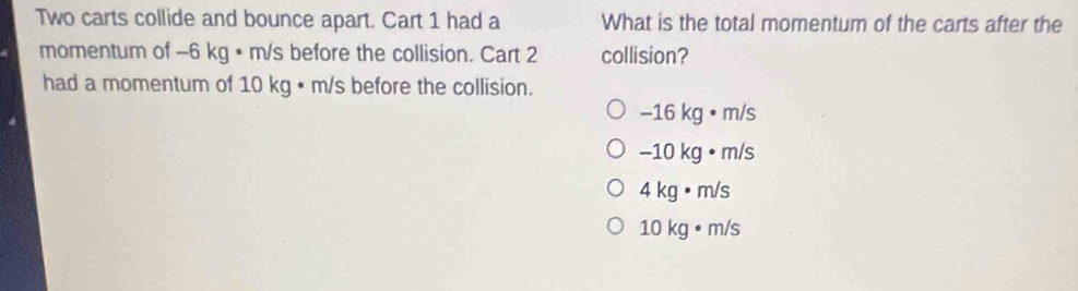 Two carts collide and bounce apart. Cart 1 had a What is the total momentum of the carts after the
momentum of −6 kg • m/s before the collision. Cart 2 collision?
had a momentum of 10 kg • m/s before the collision.
-16kg· m/s
-10kg· m/s
4kg· m/s
10kg· m/s