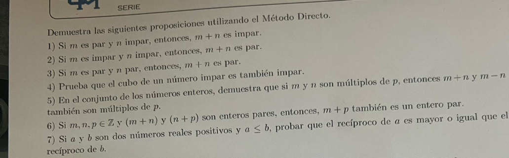 SERIE 
Demuestra las siguientes proposiciones utilizando el Método Directo. 
1) Si m es par y n impar, entonces, m+n es impar. 
2) Si m es impar y n impar, entonces, m+n es par. 
3) Si m es par y n par, entonces, m+n es par. 
4) Prueba que el cubo de un número impar es también impar. 
5) En el conjunto de los números enteros, demuestra que si m y n son múltiplos de p, entonces m+n y m-n
también son múltiplos de p. 
6) Si m,n,p∈ Z y (m+n) y (n+p) son enteros pares, entonces, m+p también es un entero par. 
7) Si a y b son dos números reales positivos y a≤ b , probar que el recíproco de a es mayor o igual que el 
recíproco de b.