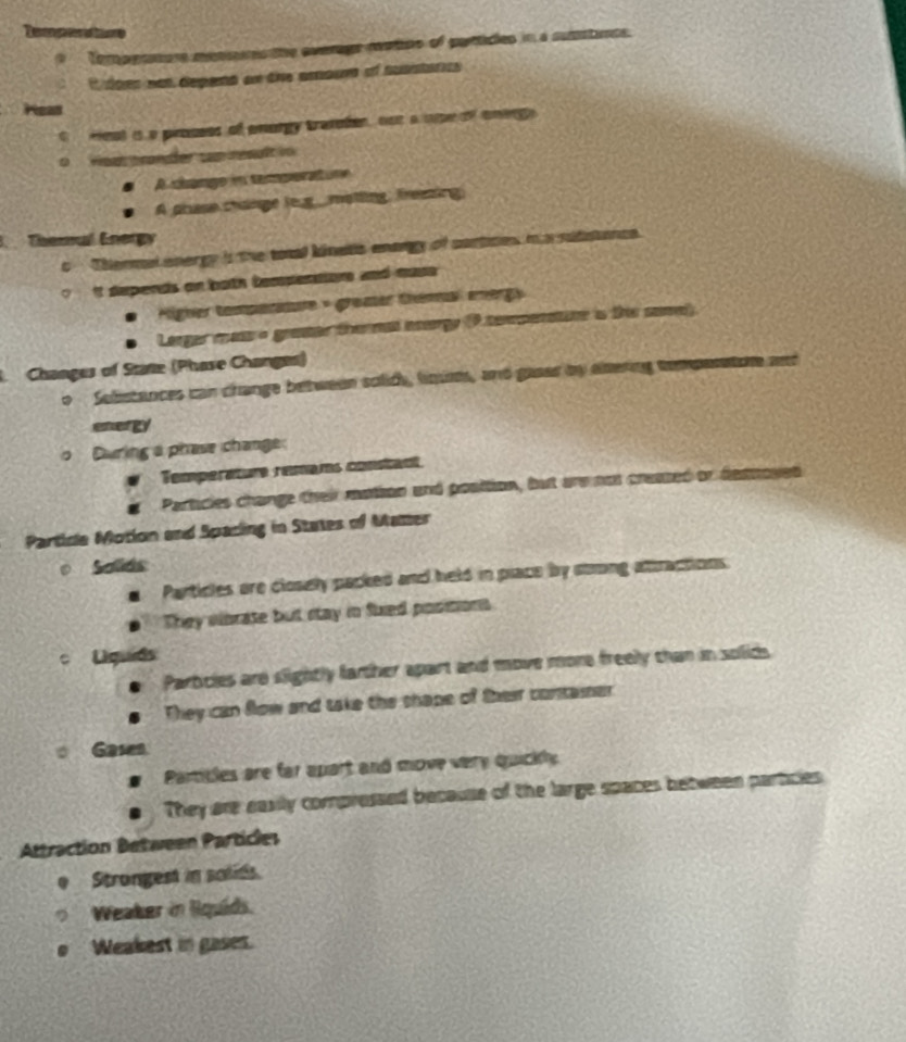 aoe mens the everage rutioo of pantidles in a substants.
* 199s non depenó an die asour of suastaro 
est is a prosses of anargy trasten, not a upeof onergy 

A cbango in temperatune
A phase change leg_motling, freezing
Cherul Energy
Thermal energy i the toal kinets enangy of cortices m a sidisanca
't sepends on both Compenations and muse 
igher tampattur = gramer théma energy
Larger mass o graaer thermal acergy (P tersienaure is this somel)
Changes of Stine (Phase Changes)
Selistances can change between solide, ln, and gaear by elering temparaton ae
energy
During a phase change:
Temperature remams constant
Particles change their mation and position, but are nor creased or desnoves
Partice Motion and Spacing in States of Matter
Solds
Particles are closely packed and held in place by stong attractions
They eibrase but stay in Stied positons
c Uqua
Partcles are slightly farther apart and move more freely than in solids
They can flow and take the shape of their container
Gasen
Pamibles are far apart and move very quickly
They are easily compressed because of the large spaces between particles
Attraction Between Particles
Strongest in solids.
Weaker in lquids.
. Weakest in gases.