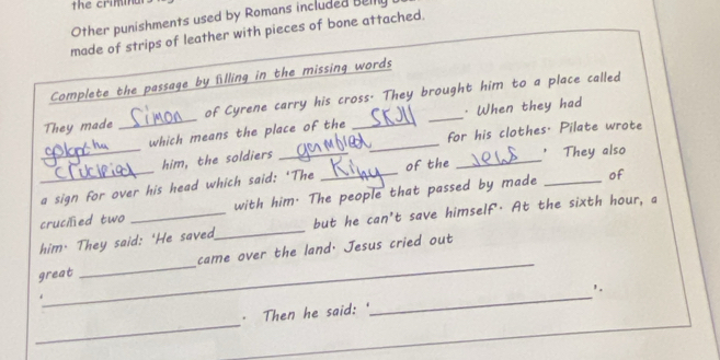 the crimn 
Other punishments used by Romans included Belly 
made of strips of leather with pieces of bone attached. 
Complete the passage by flling in the missing words 
They made _of Cyrene carry his cross. They brought him to a place called 
_ 
which means the place of the _· When they had 
for his clothes. Pilate wrote 
him, the soldiers_ 
_ 
' They also 
of 
_a sign for over his head which said: ‘The _of the 
cruciled two with him. The people that passed by made_ 
_ 
him. They said: 'He saved_ but he can't save himself'. At the sixth hour, a 
great _came over the land, Jesus cried out 
_ 
'. 
_ 
· Then he said: "