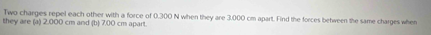 Two charges repel each other with a force of 0.300 N when they are 3.000 cm apart. Find the forces between the same charges when 
they are (a) 2.000 cm and (b) 7.00 cm apart.