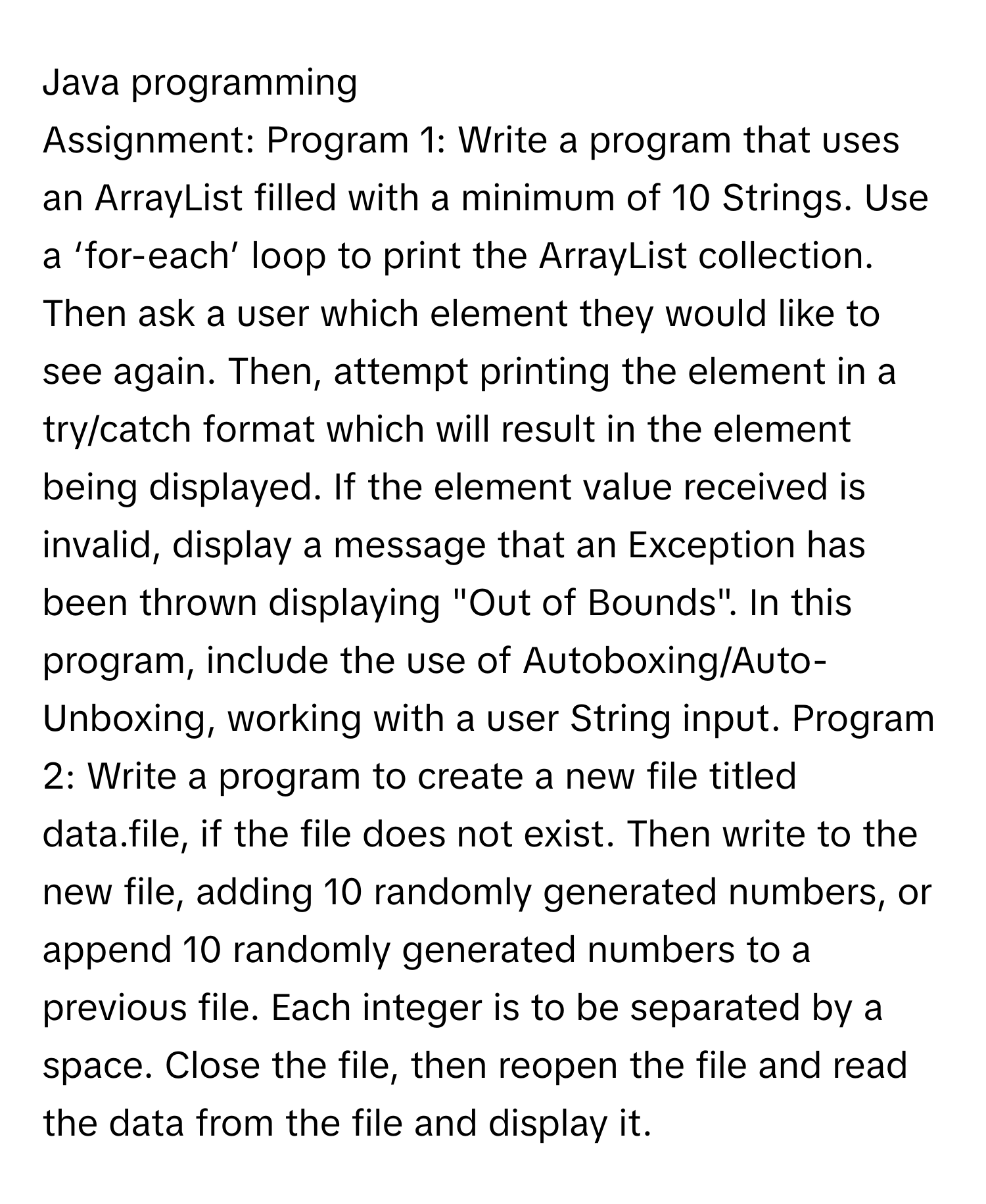 Java programming

Assignment:  Program 1: Write a program that uses an ArrayList filled with a minimum of 10 Strings. Use a ‘for-each’ loop to print the ArrayList collection. Then ask a user which element they would like to see again. Then, attempt printing the element in a try/catch format which will result in the element being displayed. If the element value received is invalid, display a message that an Exception has been thrown displaying "Out of Bounds". In this program, include the use of Autoboxing/Auto-Unboxing, working with a user String input.  Program 2: Write a program to create a new file titled data.file, if the file does not exist. Then write to the new file, adding 10 randomly generated numbers, or append 10 randomly generated numbers to a previous file. Each integer is to be separated by a space. Close the file, then reopen the file and read the data from the file and display it.