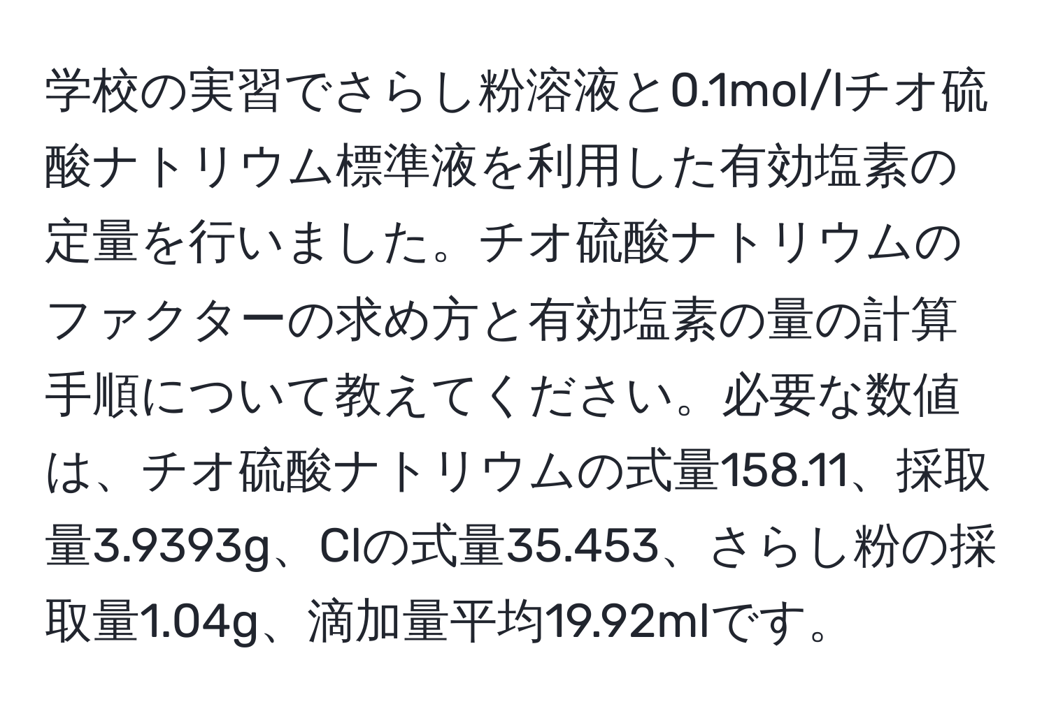 学校の実習でさらし粉溶液と0.1mol/lチオ硫酸ナトリウム標準液を利用した有効塩素の定量を行いました。チオ硫酸ナトリウムのファクターの求め方と有効塩素の量の計算手順について教えてください。必要な数値は、チオ硫酸ナトリウムの式量158.11、採取量3.9393g、Clの式量35.453、さらし粉の採取量1.04g、滴加量平均19.92mlです。