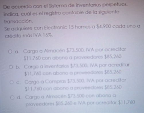 De acuerdo con el Sístema de inventarios perpetuos.
indica, cuál es el registro contable de la siguiente
transacción.
Se adquiere con Electronic 15 hornos a $4,900 cada uno a
crédito más IVA 16%.
a. Cargo a Almacén $73,500, IVA por acreditar
$11,760 con abono a proveedores $85,260
b. Cargo a inventarios $73,500. IVA por acreditar
$11,760 con abono a proveedores $85.260
c. Cargo a Compras $73,500. IVA por acreditar
$11,760 con abono a proveedores $85,260
d. Cargo a Almacén $73,500 con abono a
proveedores $85.260 e IVA por acreditar $11,760