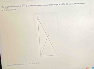 The length of the median KH drawn to the hypotemuse in right triangle KLAF is 6.5 ssits, while the length 
of overline KM is 5 units. 
Wiat is the perimetor of △KLAf in unids?