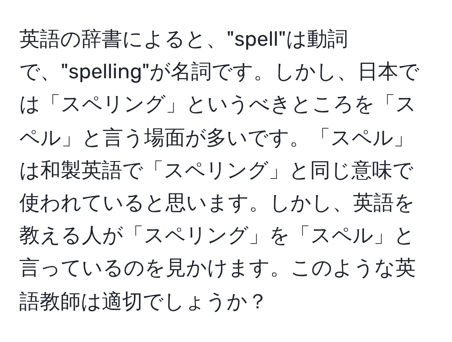 英語の辞書によると、"spell"は動詞で、"spelling"が名詞です。しかし、日本では「スペリング」というべきところを「スペル」と言う場面が多いです。「スペル」は和製英語で「スペリング」と同じ意味で使われていると思います。しかし、英語を教える人が「スペリング」を「スペル」と言っているのを見かけます。このような英語教師は適切でしょうか？