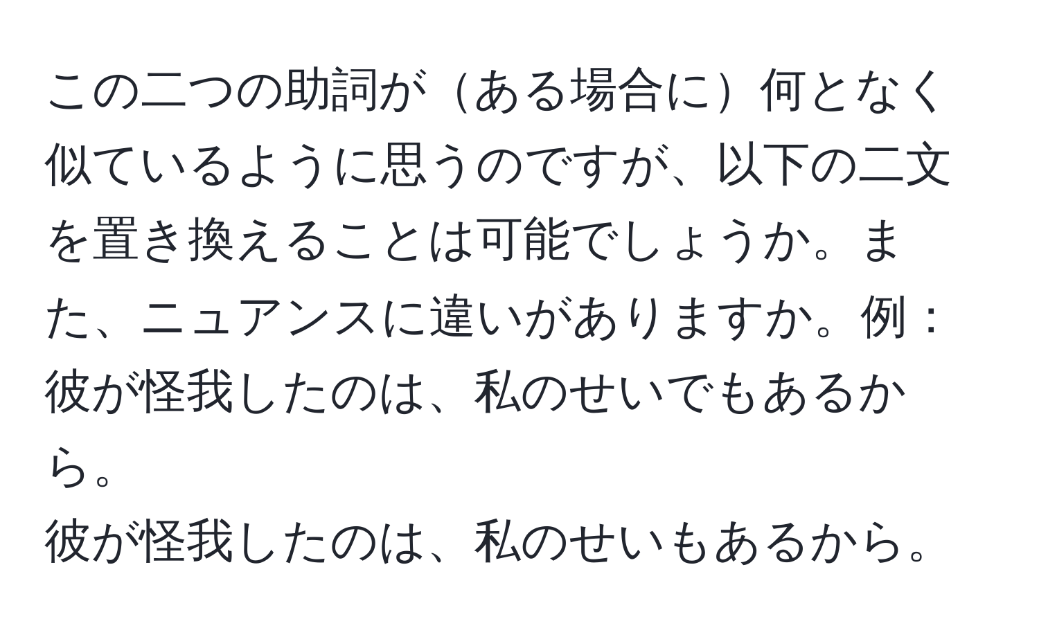 この二つの助詞がある場合に何となく似ているように思うのですが、以下の二文を置き換えることは可能でしょうか。また、ニュアンスに違いがありますか。例：  
彼が怪我したのは、私のせいでもあるから。  
彼が怪我したのは、私のせいもあるから。