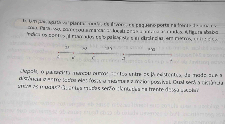 Um paisagista vai plantar mudas de árvores de pequeno porte na frente de uma es- 
cola. Para isso, começou a marcar os locais onde plantaria as mudas. A figura abaixo 
indica os pontos já marcados pelo paisagista e as distâncias, em metros, entre eles. 
Depois, o paisagista marcou outros pontos entre os já existentes, de modo que a 
distância d entre todos eles fosse a mesma e a maior possível. Qual será a distância 
entre as mudas? Quantas mudas serão plantadas na frente dessa escola?