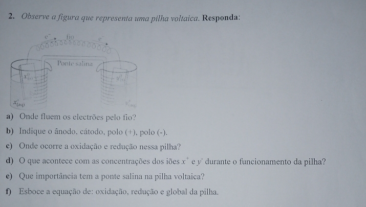 Observe a figura que representa uma pilha voltaica. Responda:
a) Onde fluem os electrões pelo fio?
b) Indique o ânodo, cátodo, polo (+), polo (-).
c) Onde ocorre a oxidação e redução nessa pilha?
d) O que acontece com as concentrações dos iões x^+ e y durante o funcionamento da pilha?
e) Que importância tem a ponte salina na pilha voltaica?
f) Esboce a equação de: oxidação, redução e global da pilha.