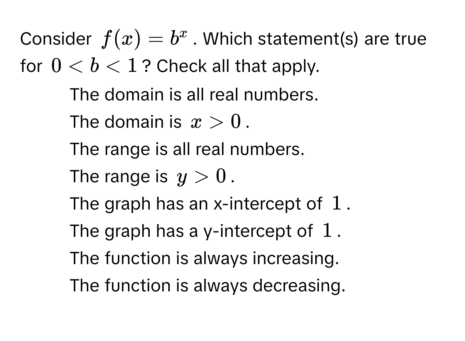 Consider $f(x) = b^x$. Which statement(s) are true for $0 < b < 1$? Check all that apply. 
- The domain is all real numbers. 
- The domain is $x > 0$. 
- The range is all real numbers. 
- The range is $y > 0$. 
- The graph has an x-intercept of $1$. 
- The graph has a y-intercept of $1$. 
- The function is always increasing. 
- The function is always decreasing.