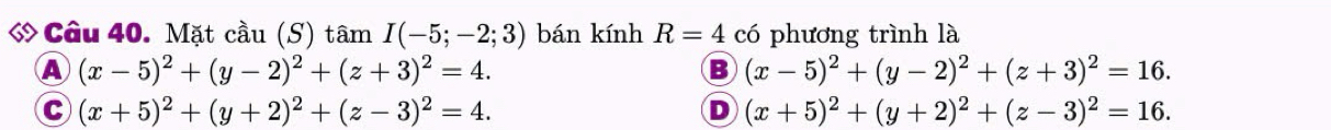 ớ Câu 40. Mặt cầu (S) tâm I(-5;-2;3) bán kính R=4 có phương trình là
A (x-5)^2+(y-2)^2+(z+3)^2=4.
B (x-5)^2+(y-2)^2+(z+3)^2=16.
C (x+5)^2+(y+2)^2+(z-3)^2=4.
D (x+5)^2+(y+2)^2+(z-3)^2=16.