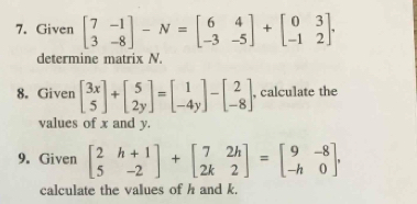 Given beginbmatrix 7&-1 3&-8endbmatrix -N=beginbmatrix 6&4 -3&-5endbmatrix +beginbmatrix 0&3 -1&2endbmatrix. 
determine matrix N.
8. Given beginbmatrix 3x 5endbmatrix +beginbmatrix 5 2yendbmatrix =beginbmatrix 1 -4yendbmatrix -beginbmatrix 2 -8endbmatrix , calculate the
values of x and y.
9. Given beginbmatrix 2&h+1 5&-2endbmatrix +beginbmatrix 7&2h 2k&2endbmatrix =beginbmatrix 9&-8 -h&0endbmatrix , 
calculate the values of h and k.