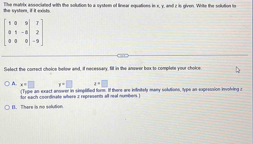 The matrix associated with the solution to a system of linear equations in x, y, and z is given. Write the solution to
the system, if it exists.
beginbmatrix 1&0&9&7 0&1&-8&2 0&0&0&|-9endbmatrix
Select the correct choice below and, if necessary, fill in the answer box to complete your choice.
A. x=□ y=□ z=□
(Type an exact answer in simplified form. If there are infinitely many solutions, type an expression involving z
for each coordinate where z represents all real numbers.)
B. There is no solution.