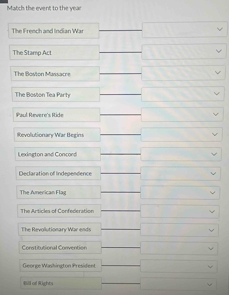 Match the event to the year
□  □ vee
The French and Indian War
(-frac 1/_-)^3 □  
The Stamp Act
The Boston Massacre
_  □ 
□  □ 
The Boston Tea Party
□  □ vee
Paul Revere's Ride
_  □ vee
overline  
Revolutionary War Begins frac  □ vee
Lexington and Concord □ vee
Declaration of Independence frac  □ vee
The American Flag
_  □ vee
□°
∴ ∠ A
The Articles of Confederation overline  □ vee
□ 
The Revolutionary War ends □ vee
Constitutional Convention □ vee
George Washington President □ vee
Bill of Rights □ vee