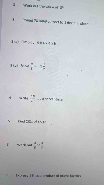 Work out the value of 2^5
2 Round 78.0469 correct to 1 decimal place 
3 (a) Simplify 4* a* 4* b
3 (b) Solve  x/5 =1 1/2 
4 Write  19/20  as a percentage 
5 Find 20% of £500
6 Work out  2/5 *  3/7 
7 Express 56 as a product of prime factors