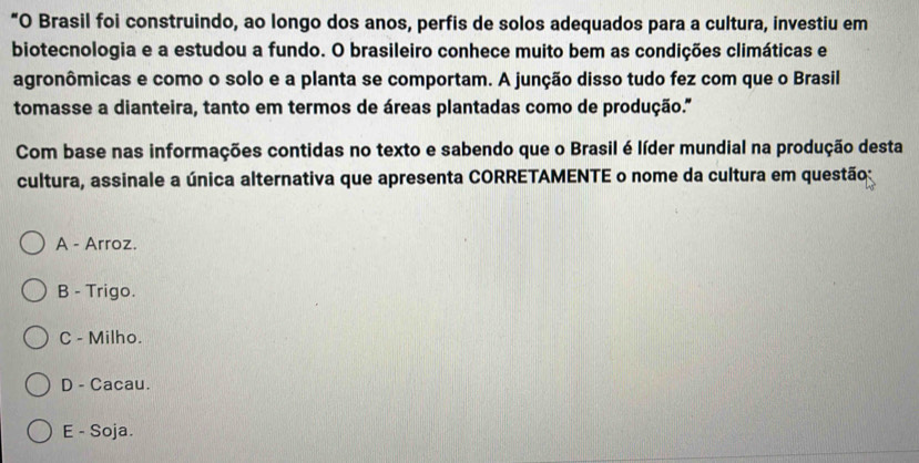 “O Brasil foi construindo, ao longo dos anos, perfis de solos adequados para a cultura, investiu em
biotecnologia e a estudou a fundo. O brasileiro conhece muito bem as condições climáticas e
agronômicas e como o solo e a planta se comportam. A junção disso tudo fez com que o Brasil
tomasse a dianteira, tanto em termos de áreas plantadas como de produção.''
Com base nas informações contidas no texto e sabendo que o Brasil é líder mundial na produção desta
cultura, assinale a única alternativa que apresenta CORRETAMENTE o nome da cultura em questão:
A - Arroz.
B - Trigo.
C - Milho.
D - Cacau.
E - Soja.