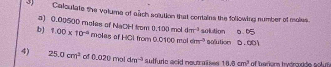 Calculate the volume of each solution that contains the following number of moles. 
a) 0.00500 moles of NaOH from 0.100moldm^(-3) solution 0.0
b) 1.00* 10^(-5) moles of HCl from 0.0100moldm^(-3) solution D . 001
4) 25.0cm^3 of 0.020moldm^(-3) sulfuric acid neutralises 18.6cm^3 of barium hydroxide soluti