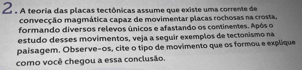 À £ A teoria das placas tectônicas assume que existe uma corrente de 
convecção magmática capaz de movimentar placas rochosas na crosta, 
formando diversos relevos únicos e afastando os continentes. Após o 
estudo desses movimentos, veja a seguir exemplos de tectonismo na 
paisagem. Observe-os, cite o tipo de movimento que os formou e explique 
como você chegou a essa conclusão.