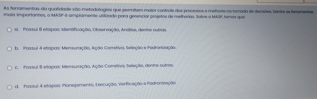 As ferramentas da qualidade são metodologias que permitem maior controle dos processos e melhoria na tomada de decisões. Dentre as ferramentas
mais importantes, o MASP é amplamente utilizado para gerenciar projetos de melhorias. Sobre o MASP, temos que:
a. Possui 8 etapas: Identificação, Observação, Análise, dentre outras.
b. Possui 4 etapas: Mensuração, Ação Corretiva, Seleção e Padronização.
c. Possui 8 etapas: Mensuração, Ação Corretiva, Seleção, dentre outras.
d. Possui 4 etapas: Planejamento, Execução, Verificação e Padronização.