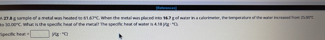 [References] 
A 27.8 g sample of a metal was heated to 1.67°C. When the metal was placed into 16.7 g of water in a calorimeter, the temperature of the water increased from 25.00°C
to 30.00°C. What is the specific heat of the metal? The specific heat of water is 4.18J/(g·°C). 
Specific heat =□ J/(g·°C)