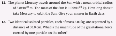 The planet Mercury travels around the Sun with a mean orbital radius 
of 5.8x10^(10)m. The mass of the Sun is 1.99* 10^(30)kg. How long does it 
take Mercury to orbit the Sun. Give your answer in Earth days. 
13. Two identical isolated particles, each of mass 2.00 kg, are separated by a 
distance of 30.0 cm. What is the magnitude of the gravitational force 
exerted by one particle on the other?