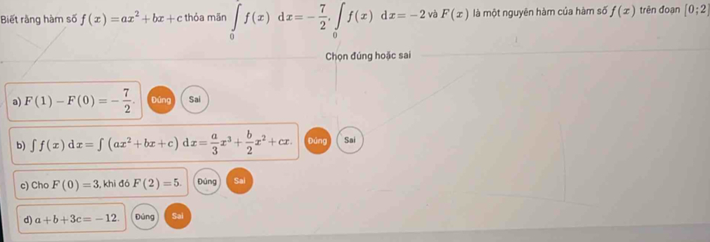 Biết rằng hàm số f(x)=ax^2+bx+c thỏa mãn ∈tlimits _0f(x)dx=- 7/2 , ∈tlimits _0f(x)dx=-2 và F(x) là một nguyên hàm của hàm số f(x) trên đoạn [0;2]
Chọn đúng hoặc sai 
a) F(1)-F(0)=- 7/2 . Đúng Sai 
b) ∈t f(x)dx=∈t (ax^2+bx+c)dx= a/3 x^3+ b/2 x^2+cx. Đúng Sai 
c) Cho F(0)=3 , khi đó F(2)=5. Đúng Sai 
d) a+b+3c=-12. Đúng Sai