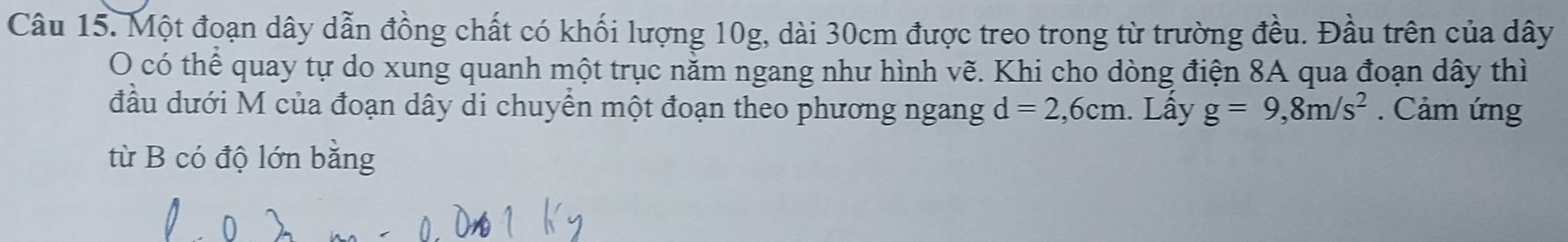 Một đoạn dây dẫn đồng chất có khối lượng 10g, dài 30cm được treo trong từ trường đều. Đầu trên của dây 
O có thể quay tự do xung quanh một trục nằm ngang như hình vẽ. Khi cho dòng điện 8A qua đoạn dây thì 
đầu dưới M của đoạn dây di chuyển một đoạn theo phương ngang d=2,6cm. Lấy g=9,8m/s^2. Cảm ứng 
từ B có độ lớn bằng