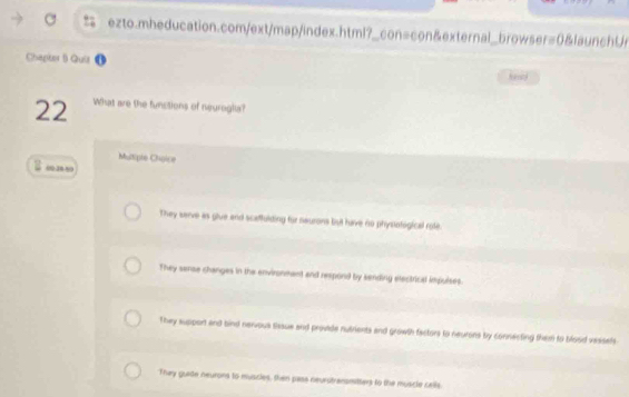 Clhapter B Quiz
22 What are the functions of neurogla?
Mutipie Choice
00.38 50
They sarve as glue and scaffulding for neurons but have no physlofogical role
They sense changes in the environmant and respond by sending electrical impulses.
They suspont and bind nervous thoue and provide nutrients and growth factors to neurons by connecting them to blood vessels
They gurte neurons to muscies, then pass neurotrensmitters to the muscle cells