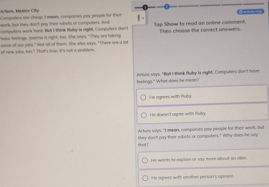 Arturo, Mexico City C) Activity Help
Computers are cheap. I mean, companies pay people for their
work, but they don't pay their robots or computers. And
computers work hard. But I think Ruby is right. Computers don't Tap Show to read an online comment.
Then choose the correct answers.
have feelings. Joanna is right, too. She says, "They are taking
some of our jobs." Not all of them. She also says, "There are a lot
of new jobs, too." That's true. It's not a problem.
Arturo says, "But I think Ruby is right. Computers don't have
feelings." What does he mean?
He agrees with Ruby.
He doesn't agree with Ruby.
Arturo says, "I mean, companies pay people for their work, but
they don't pay their robots or computers." Why does he say
that?
He wants to explain or say more about an idea.
He agrees with another person's opinion.